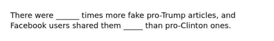 There were ______ times more fake pro-Trump articles, and Facebook users shared them _____ than pro-Clinton ones.