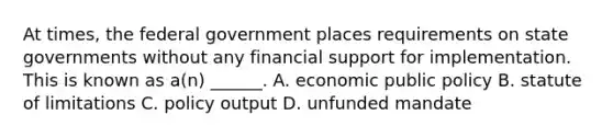 At times, the federal government places requirements on state governments without any financial support for implementation. This is known as a(n) ______. A. economic public policy B. statute of limitations C. policy output D. unfunded mandate