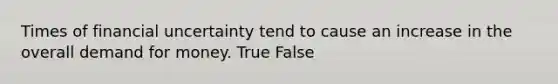 Times of financial uncertainty tend to cause an increase in the overall demand for money. True False