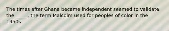 The times after Ghana became independent seemed to validate the _____, the term Malcolm used for peoples of color in the 1950s.