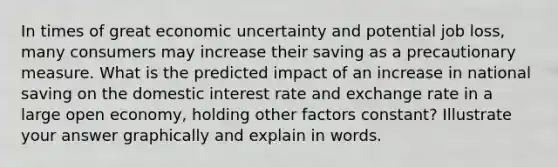 In times of great economic uncertainty and potential job loss, many consumers may increase their saving as a precautionary measure. What is the predicted impact of an increase in national saving on the domestic interest rate and exchange rate in a large open economy, holding other factors constant? Illustrate your answer graphically and explain in words.