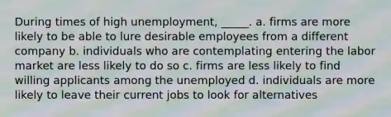 During times of high unemployment, _____. a. firms are more likely to be able to lure desirable employees from a different company b. individuals who are contemplating entering the labor market are less likely to do so c. firms are less likely to find willing applicants among the unemployed d. individuals are more likely to leave their current jobs to look for alternatives