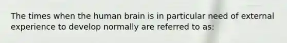 The times when the human brain is in particular need of external experience to develop normally are referred to as: