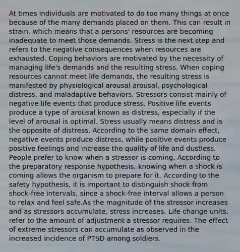 At times individuals are motivated to do too many things at once because of the many demands placed on them. This can result in strain, which means that a persons' resources are becoming inadequate to meet those demands. Stress is the next step and refers to the negative consequences when resources are exhausted. Coping behaviors are motivated by the necessity of managing life's demands and the resulting stress. When coping resources cannot meet life demands, the resulting stress is manifested by physiological arousal arousal, psychological distress, and maladaptive behaviors. Stressors consist mainly of negative life events that produce stress. Positive life events produce a type of arousal known as distress, especially if the level of arousal is optimal. Stress usually means distress and is the opposite of distress. According to the same domain effect, negative events produce distress, while positive events produce positive feelings and increase the quality of life and dustless. People prefer to know when a stressor is coming. According to the preparatory response hypothesis, knowing when a shock is coming allows the organism to prepare for it. According to the safety hypothesis, it is important to distinguish shock from shock-free intervals, since a shock-free interval allows a person to relax and feel safe.As the magnitude of the stressor increases and as stressors accumulate, stress increases. Life change units, refer to the amount of adjustment a stressor requires. The effect of extreme stressors can accumulate as observed in the increased incidence of PTSD among soldiers.