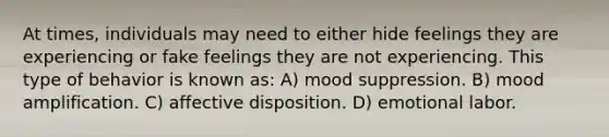 At times, individuals may need to either hide feelings they are experiencing or fake feelings they are not experiencing. This type of behavior is known as: A) mood suppression. B) mood amplification. C) affective disposition. D) emotional labor.