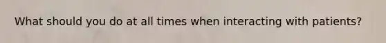 What should you do at all times when interacting with patients?