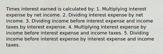 Times interest earned is calculated by: 1. Multiplying interest expense by net income. 2. Dividing interest expense by net income. 3. Dividing income before interest expense and income taxes by interest expense. 4. Multiplying interest expense by income before interest expense and income taxes. 5. Dividing income before interest expense by interest expense and income taxes.