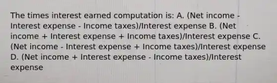 The times interest earned computation is: A. (Net income - Interest expense - Income taxes)/Interest expense B. (Net income + Interest expense + Income taxes)/Interest expense C. (Net income - Interest expense + Income taxes)/Interest expense D. (Net income + Interest expense - Income taxes)/Interest expense