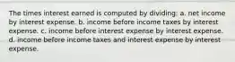 The times interest earned is computed by dividing: a. net income by interest expense. b. income before income taxes by interest expense. c. income before interest expense by interest expense. d. income before income taxes and interest expense by interest expense.