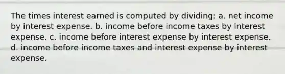 The times interest earned is computed by dividing: a. net income by interest expense. b. income before income taxes by interest expense. c. income before interest expense by interest expense. d. income before income taxes and interest expense by interest expense.