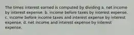 The times interest earned is computed by dividing a. net income by interest expense. b. income before taxes by interest expense. c. income before income taxes and interest expense by interest expense. d. net income and interest expense by interest expense.