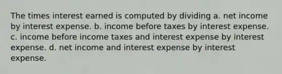 The times interest earned is computed by dividing a. net income by interest expense. b. income before taxes by interest expense. c. income before income taxes and interest expense by interest expense. d. net income and interest expense by interest expense.