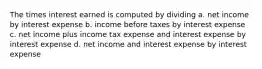 The times interest earned is computed by dividing a. net income by interest expense b. income before taxes by interest expense c. net income plus income tax expense and interest expense by interest expense d. net income and interest expense by interest expense