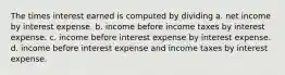 The times interest earned is computed by dividing a. net income by interest expense. b. income before income taxes by interest expense. c. income before interest expense by interest expense. d. income before interest expense and income taxes by interest expense.