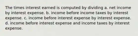 The times interest earned is computed by dividing a. net income by interest expense. b. income before income taxes by interest expense. c. income before interest expense by interest expense. d. income before interest expense and income taxes by interest expense.