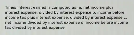 Times interest earned is computed as: a. net income plus interest expense, divided by interest expense b. income before income tax plus interest expense, divided by interest expense c. net income divided by interest expense d. income before income tax divided by interest expense