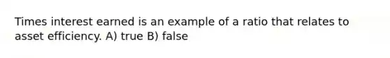 Times interest earned is an example of a ratio that relates to asset efficiency. A) true B) false