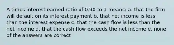 A times interest earned ratio of 0.90 to 1 means: a. that the firm will default on its interest payment b. that net income is less than the interest expense c. that the cash flow is less than the net income d. that the cash flow exceeds the net income e. none of the answers are correct