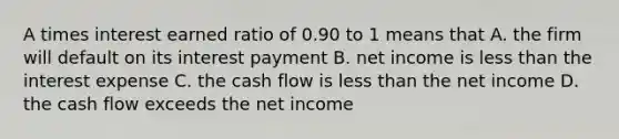 A times interest earned ratio of 0.90 to 1 means that A. the firm will default on its interest payment B. net income is less than the interest expense C. the cash flow is less than the net income D. the cash flow exceeds the net income