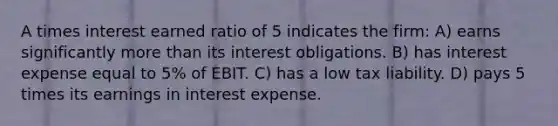 A times interest earned ratio of 5 indicates the firm: A) earns significantly more than its interest obligations. B) has interest expense equal to 5% of EBIT. C) has a low tax liability. D) pays 5 times its earnings in interest expense.