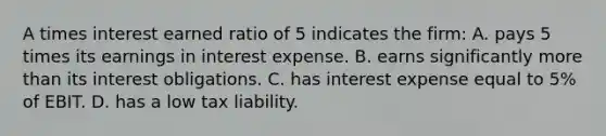 A times interest earned ratio of 5 indicates the firm: A. pays 5 times its earnings in interest expense. B. earns significantly more than its interest obligations. C. has interest expense equal to 5% of EBIT. D. has a low tax liability.