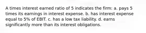 A times interest earned ratio of 5 indicates the firm: a. pays 5 times its earnings in interest expense. b. has interest expense equal to 5% of EBIT. c. has a low tax liability. d. earns significantly more than its interest obligations.