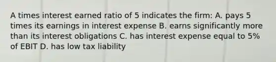 A times interest earned ratio of 5 indicates the firm: A. pays 5 times its earnings in interest expense B. earns significantly more than its interest obligations C. has interest expense equal to 5% of EBIT D. has low tax liability