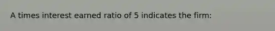 A times interest earned ratio of 5 indicates the firm: