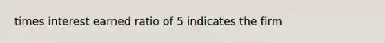 times interest earned ratio of 5 indicates the firm