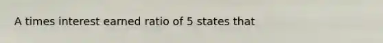 A times interest earned ratio of 5 states that