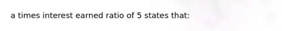 a times interest earned ratio of 5 states that: