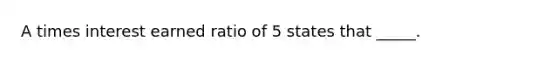 A times interest earned ratio of 5 states that _____.