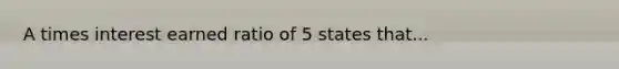 A times interest earned ratio of 5 states that...