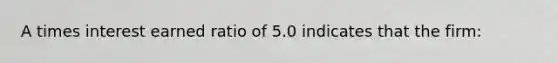 A times interest earned ratio of 5.0 indicates that the firm: