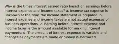 Why is the times interest earned ratio based on earnings before interest expense and income taxes? a. Income tax expense is unknown at the time the income statement is prepared. b. Interest expense and income taxes are not actual expenses of business operations. c. Earning before interest expense and income taxes is the amount available for making interest payments. d. The amount of interest expense is variable and changes as payments are made or money is borrowed.