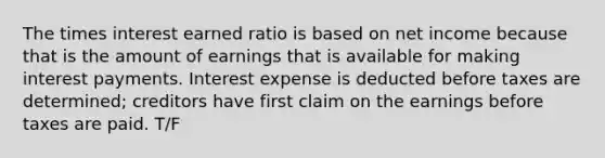 The times interest earned ratio is based on net income because that is the amount of earnings that is available for making interest payments. Interest expense is deducted before taxes are determined; creditors have first claim on the earnings before taxes are paid. T/F