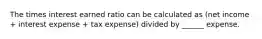 The times interest earned ratio can be calculated as (net income + interest expense + tax expense) divided by ______ expense.