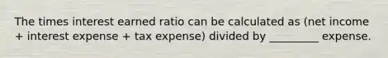 The times interest earned ratio can be calculated as (net income + interest expense + tax expense) divided by _________ expense.