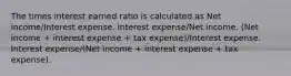 The times interest earned ratio is calculated as Net income/Interest expense. Interest expense/Net income. (Net income + interest expense + tax expense)/Interest expense. Interest expense/(Net income + interest expense + tax expense).