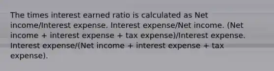 The times interest earned ratio is calculated as Net income/Interest expense. Interest expense/Net income. (Net income + interest expense + tax expense)/Interest expense. Interest expense/(Net income + interest expense + tax expense).