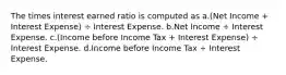 The times interest earned ratio is computed as a.(Net Income + Interest Expense) ÷ Interest Expense. b.Net Income ÷ Interest Expense. c.(Income before Income Tax + Interest Expense) ÷ Interest Expense. d.Income before Income Tax ÷ Interest Expense.