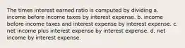 The times interest earned ratio is computed by dividing a. income before income taxes by interest expense. b. income before income taxes and interest expense by interest expense. c. net income plus interest expense by interest expense. d. net income by interest expense.