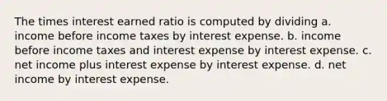 The times interest earned ratio is computed by dividing a. income before income taxes by interest expense. b. income before income taxes and interest expense by interest expense. c. net income plus interest expense by interest expense. d. net income by interest expense.