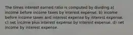 The times interest earned ratio is computed by dividing a) income before income taxes by interest expense. b) income before income taxes and interest expense by interest expense. c) net income plus interest expense by interest expense. d) net income by interest expense.