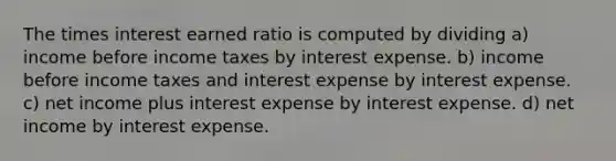 The times interest earned ratio is computed by dividing a) income before income taxes by interest expense. b) income before income taxes and interest expense by interest expense. c) net income plus interest expense by interest expense. d) net income by interest expense.