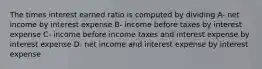 The times interest earned ratio is computed by dividing A- net income by interest expense B- income before taxes by interest expense C- income before income taxes and interest expense by interest expense D- net income and interest expense by interest expense