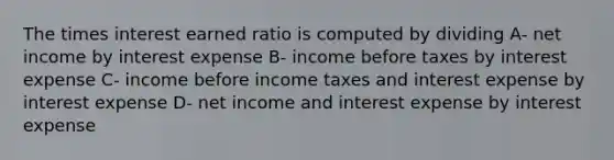 The times interest earned ratio is computed by dividing A- net income by interest expense B- income before taxes by interest expense C- income before income taxes and interest expense by interest expense D- net income and interest expense by interest expense