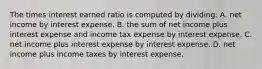 The times interest earned ratio is computed by dividing: A. net income by interest expense. B. the sum of net income plus interest expense and income tax expense by interest expense. C. net income plus interest expense by interest expense. D. net income plus income taxes by interest expense.