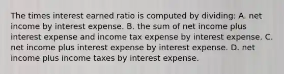 The times interest earned ratio is computed by dividing: A. net income by interest expense. B. the sum of net income plus interest expense and income tax expense by interest expense. C. net income plus interest expense by interest expense. D. net income plus income taxes by interest expense.