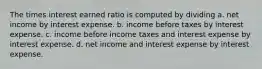 The times interest earned ratio is computed by dividing a. net income by interest expense. b. income before taxes by interest expense. c. income before income taxes and interest expense by interest expense. d. net income and interest expense by interest expense.